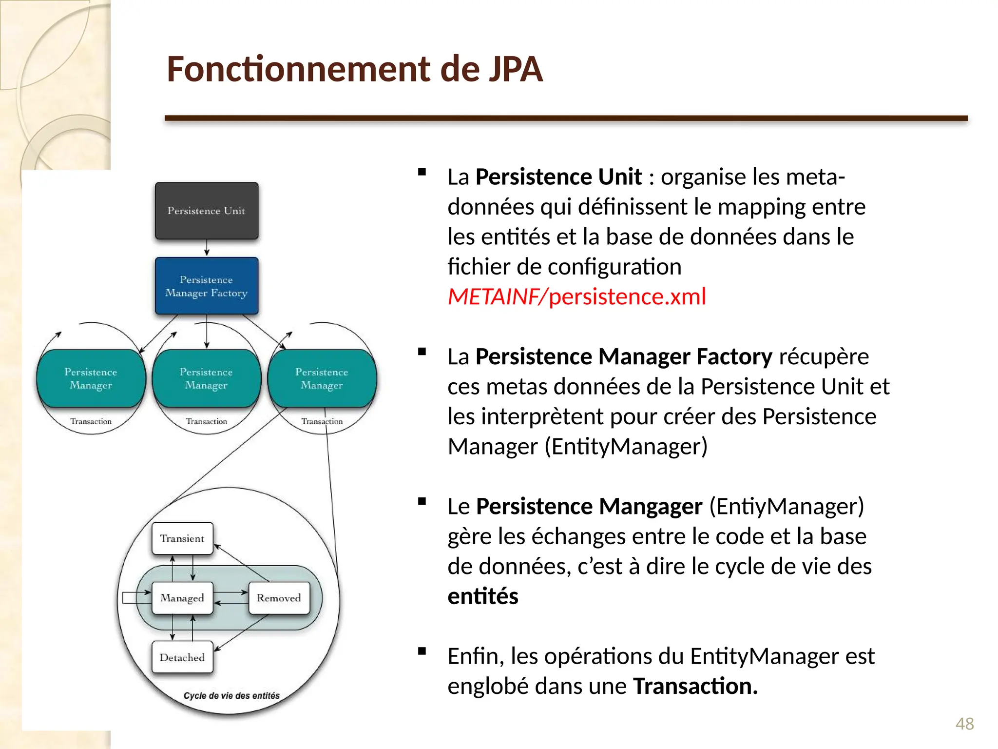 48
Fonctionnement de JPA
 La Persistence Unit : organise les meta-
données qui définissent le mapping entre
les entités et la base de données dans le
fichier de configuration
METAINF/persistence.xml
 La Persistence Manager Factory récupère
ces metas données de la Persistence Unit et
les interprètent pour créer des Persistence
Manager (EntityManager)
 Le Persistence Mangager (EntiyManager)
gère les échanges entre le code et la base
de données, c’est à dire le cycle de vie des
entités
 Enfin, les opérations du EntityManager est
englobé dans une Transaction.
 