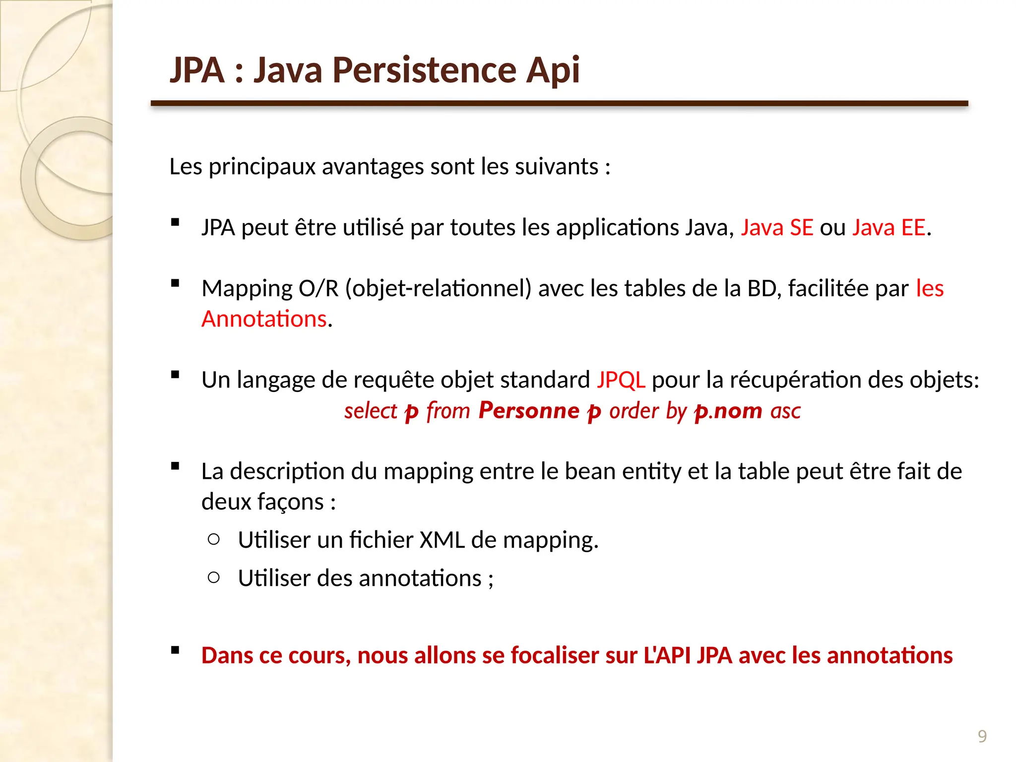 9
Les principaux avantages sont les suivants :
 JPA peut être utilisé par toutes les applications Java, Java SE ou Java EE.
 Mapping O/R (objet-relationnel) avec les tables de la BD, facilitée par les
Annotations.
 Un langage de requête objet standard JPQL pour la récupération des objets:
select p from Personne p order by p.nom asc
 La description du mapping entre le bean entity et la table peut être fait de
deux façons :
o Utiliser un fichier XML de mapping.
o Utiliser des annotations ;
 Dans ce cours, nous allons se focaliser sur L'API JPA avec les annotations
JPA : Java Persistence Api
 
