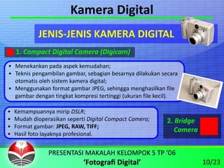 Kamera Digital
            JENIS‐JENIS KAMERA DIGITAL
    1. Compact Digital Camera (Digicam)
• Menekankan pada aspek kemudahan;
• Teknis pengambilan gambar, sebagian besarnya dilakukan secara 
  otomatis oleh sistem kamera digital;
• Menggunakan format gambar JPEG, sehingga menghasilkan file 
  gambar dengan tingkat kompresi tertinggi (ukuran file kecil).

•   Kemampuannya mirip DSLR;
•   Mudah dioperasikan seperti Digital Compact Camera;     2. Bridge
•   Format gambar: JPEG, RAW, TIFF;
                                                              Camera
•   Hasil foto layaknya profesional.



                                                                       10/23
 