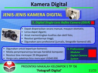Kamera Digital
JENIS‐JENIS KAMERA DIGITAL
                           3. Digital Single‐Lens Reflex Camera (DSLR)
                •   Dapat dioperasikan secara manual, maupun otomatis;
                •   Lensa dapat diganti;
                •   Amat mementingkan kualitas dan detil foto;
                •   Resolusi gambarnya tinggi;
                •   Digunakan para profesional (jurnalis, fotografer komersil dll).

•   Digunakan untuk keperluan komersil;                     4. Professional
•   Media penyimpanannya berupa harddisk komputer;             Modular
•   Resolusi bisa mencapai 39 Megapixel;                       Digital Camera
•   Harga satu paketnya bisa mencapai US$40.000.               System



                                                                                11/23
 