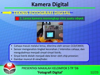 Kamera Digital
  TEKNIS FOTOGRAFI DIGITAL
       1. Lensa kamera menangkap citra suatu obyek




• Cahaya masuk melalui lensa, diterima oleh sensor CCD/CMOS;
• Sensor menganalisis tingkat kecerahan / intensitas cahaya, dan 
  mengubahnya menjadi sinyal‐sinyal listrik;
• Sinyal listrik diolah menjadi data biner oleh chip prosesor;
• Gambar muncul di viewfinder.



                                                                    12/23
 