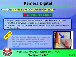 Kamera Digital
      TEKNIS FOTOGRAFI DIGITAL
                          2. Tombol rana ditekan

• Pengaturan‐pengaturan manual: resolusi, tingkat kecerahan, zoom dll;
• Pemilihan & penyesuaian mode‐mode pengambilan gambar;
• Data‐data biner dikirimkan ke media penyimpanan, dan menjadi sebuah 
  file foto digital.



     • Data‐data biner yang berupa gambar, tersusun dari
       pixel yang jumlahnya bisa mencapai jutaan;
     • Pixel adalah satuan terkecil yang menyusun 
       tampilan gambar pada layar sebuah perangkat 
       elektronik;



                                                                     13/23
 