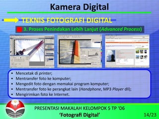 Kamera Digital
       TEKNIS FOTOGRAFI DIGITAL
        3. Proses Penindakan Lebih Lanjut (Advanced Process)




•   Mencetak di printer;
•   Mentransfer foto ke komputer;
•   Mengedit foto dengan memakai program komputer;
•   Mentransfer foto ke perangkat lain (Handphone, MP3 Player dll);
•   Mengirimkan foto ke Internet.



                                                                      14/23
 