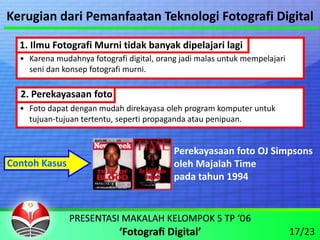 Kerugian dari Pemanfaatan Teknologi Fotografi Digital

  1. Ilmu Fotografi Murni tidak banyak dipelajari lagi
  • Karena mudahnya fotografi digital, orang jadi malas untuk mempelajari 
    seni dan konsep fotografi murni.

  2. Perekayasaan foto
  • Foto dapat dengan mudah direkayasa oleh program komputer untuk 
    tujuan‐tujuan tertentu, seperti propaganda atau penipuan.


                                           Perekayasaan foto OJ Simpsons
Contoh Kasus                               oleh Majalah Time
                                           pada tahun 1994




                                                                             17/23
 
