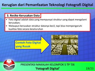 Kerugian dari Pemanfaatan Teknologi Fotografi Digital

  3. Resiko Kerusakan Data
  • Foto digital adalah data yang mempunyai struktur yang dapat mengalami 
    kerusakan;
  • Walaupun kerusakan struktur datanya kecil, tapi bisa mempengaruhi 
    kualitas foto secara keseluruhan




          Contoh Foto Digital
          yang Rusak




                                                                        19/23
 