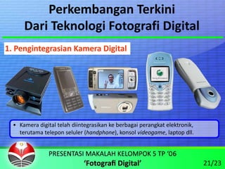 Perkembangan Terkini
      Dari Teknologi Fotografi Digital
1. Pengintegrasian Kamera Digital




  • Kamera digital telah diintegrasikan ke berbagai perangkat elektronik, 
    terutama telepon seluler (handphone), konsol videogame, laptop dll.



                                                                             21/23
 