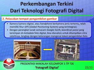 Perkembangan Terkini
      Dari Teknologi Fotografi Digital
2. Pelacakan tempat pengambilan gambar
   • Kamera‐kamera digital, atau handphone berkamera jenis tertentu, telah 
     memiliki fitur GPS (Global Positioning System) yang terintegrasi;
   • Dengan perangkat lunak semacam Google Earth, koordinat posisi yang 
     tersimpan di metadata foto digital, bisa dianalisis untuk ditampilkan citra 
     satelitnya, lengkap dengan keterangan mengenai lokasi pengambilan foto.




                                                                              22/23
 