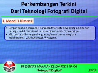 Perkembangan Terkini
      Dari Teknologi Fotografi Digital
3. Model 3 Dimensi
  • Dengan bantuan komputer, kumpulan foto suatu obyek yang diambil dari 
    berbagai sudut bisa dianalisis untuk dibuat model 3 dimensinya;
  • Microsoft masih mengembangkan software khusus yang bisa 
    melakukannya, yakni Microsoft Photosynth.




                                                                       23/23
 