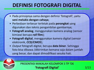DEFINISI FOTOGRAFI DIGITAL
• Pada prinsipnya sama dengan definisi ‘fotografi’, yaitu 
  seni melukis dengan cahaya;
• Perbedaan terbesar terletak pada perangkat yang 
  digunakan dan teknis pengambilan gambarnya;
• Fotografi analog, menggunakan kamera analog (sensor 
  kimiawi berupa roll film);
• Fotografi digital, menggunakan kamera digital (sensor 
  elektronik, CCD/CMOS);
• Output fotografi digital, berupa data biner. Sehingga 
  foto bisa dibawa /dikirimkan kemana saja dalam jumlah  
  yang besar, dan dapat dimodifikasi sesuka hati.



                                                             3/23
 