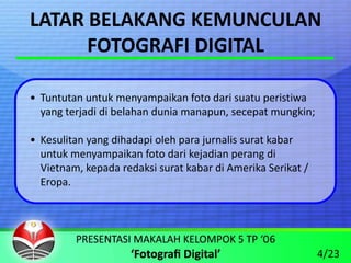 LATAR BELAKANG KEMUNCULAN
      FOTOGRAFI DIGITAL

• Tuntutan untuk menyampaikan foto dari suatu peristiwa 
  yang terjadi di belahan dunia manapun, secepat mungkin;

• Kesulitan yang dihadapi oleh para jurnalis surat kabar 
  untuk menyampaikan foto dari kejadian perang di 
  Vietnam, kepada redaksi surat kabar di Amerika Serikat / 
  Eropa.




                                                              4/23
 