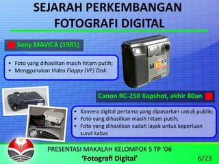 SEJARAH PERKEMBANGAN 
            FOTOGRAFI DIGITAL
   Sony MAVICA (1981)

• Foto yang dihasilkan masih hitam putih;
• Menggunakan Video Floppy (VF) Disk.



                                   Canon RC‐250 Xapshot, akhir 80an

                         • Kamera digital pertama yang dipasarkan untuk publik;
                         • Foto yang dihasilkan masih hitam putih;
                         • Foto yang dihasilkan sudah layak untuk keperluan 
                           surat kabar.



                                                                         6/23
 