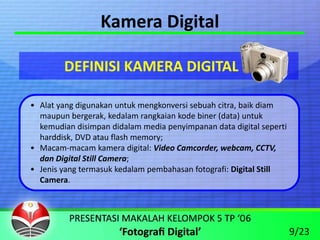 Kamera Digital

        DEFINISI KAMERA DIGITAL

• Alat yang digunakan untuk mengkonversi sebuah citra, baik diam 
  maupun bergerak, kedalam rangkaian kode biner (data) untuk 
  kemudian disimpan didalam media penyimpanan data digital seperti 
  harddisk, DVD atau flash memory;
• Macam‐macam kamera digital: Video Camcorder, webcam, CCTV, 
  dan Digital Still Camera;
• Jenis yang termasuk kedalam pembahasan fotografi: Digital Still 
  Camera.




                                                                      9/23
 