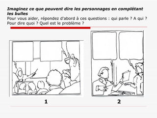 Imaginez ce que peuvent dire les personnages en complétant les bulles Pour vous aider, répondez d'abord à ces questions : qui parle ? A qui ? Pour dire quoi ? Quel est le problème ? 2 1 