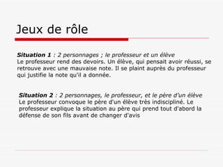 Jeux de rôle Situation 1  : 2 personnages ; le professeur et un élève Le professeur rend des devoirs. Un élève, qui pensait avoir réussi, se retrouve avec une mauvaise note. Il se plaint auprès du professeur qui justifie la note qu'il a donnée. Situation 2  : 2 personnages, le professeur, et le père d’un élève Le professeur convoque le père d'un élève très indiscipliné. Le professeur explique la situation au père qui prend tout d'abord la défense de son fils avant de changer d'avis 