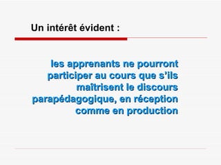 Un intérêt évident : les apprenants ne pourront participer au cours que s’ils maîtrisent le discours parapédagogique, en réception comme en production 