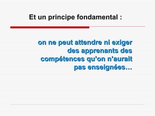 Et un principe fondamental : on ne peut attendre ni exiger des apprenants des compétences qu’on n’aurait pas enseignées… 
