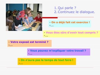 On a déjà fait cet exercice ! … . Votre exposé est terminé ? … . Qui parle ? Continuez le dialogue. On n’aura pas le temps de tout faire ! … . Vous êtes sûrs d’avoir tout compris ? … . Vous pouvez m’expliquer votre travail ? … . 