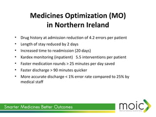 Medicines Optimization (MO)
in Northern Ireland
• Drug history at admission reduction of 4.2 errors per patient
• Length of stay reduced by 2 days
• Increased time to readmission (20 days)
• Kardex monitoring (inpatient) 5.5 interventions per patient
• Faster medication rounds > 25 minutes per day saved
• Faster discharge > 90 minutes quicker
• More accurate discharge < 1% error rate compared to 25% by
medical staff
 