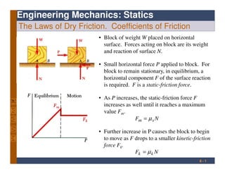 Engineering Mechanics: Statics
The Laws of Dry Friction. Coefficients of Friction
• Block of weight W placed on horizontal
surface. Forces acting on block are its weight
and reaction of surface N.
• Small horizontal force P applied to block. For
block to remain stationary, in equilibrium, a
horizontal component F of the surface reaction
is required. F is a static-friction force.
. 8 - 1
is required. F is a static-friction force.
• As P increases, the static-friction force F
increases as well until it reaches a maximum
value Fm.
NF sm µ=
• Further increase in P causes the block to begin
to move as F drops to a smaller kinetic-friction
force Fk.
NF kk µ=
 