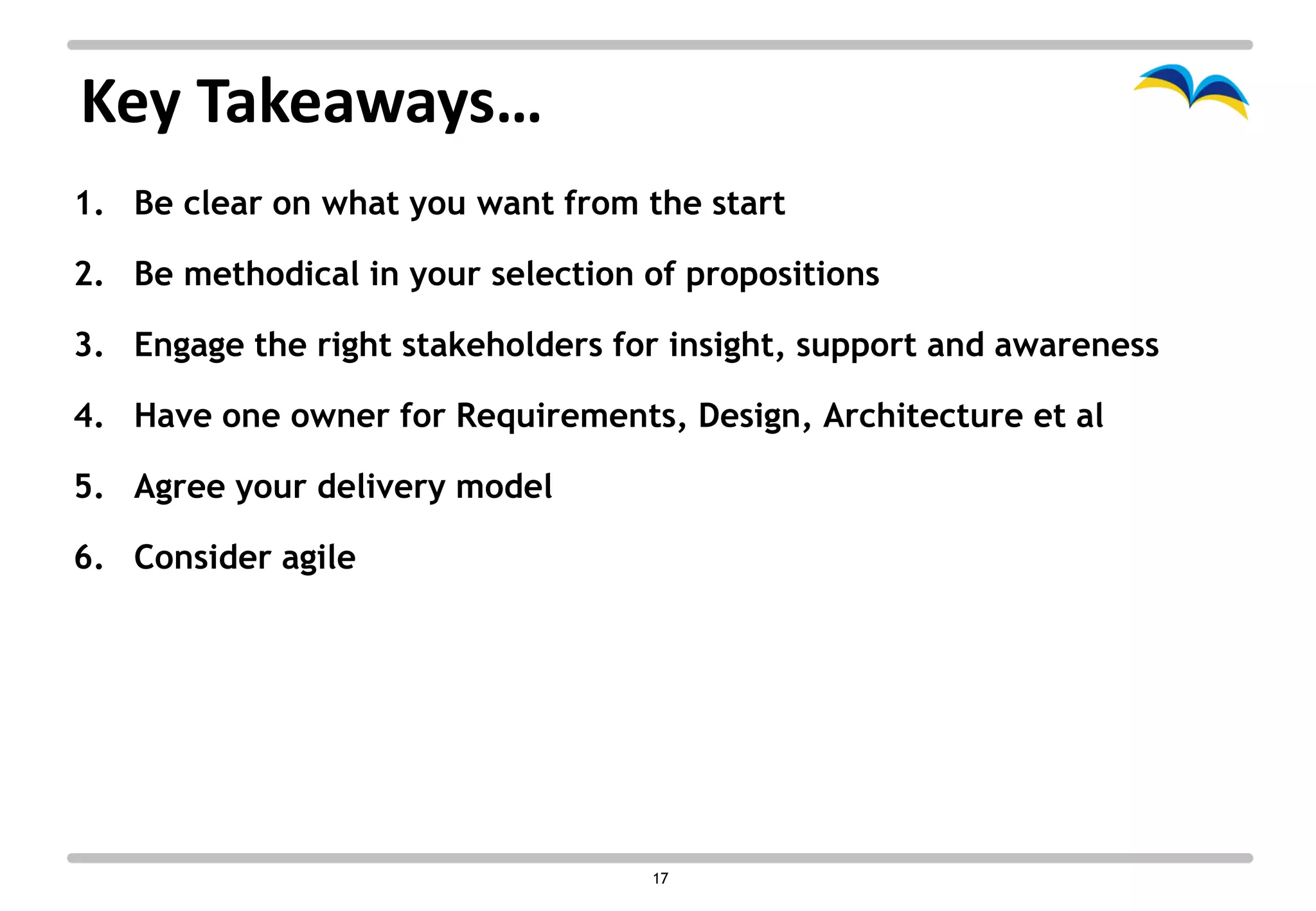 Key Takeaways…
1. Be clear on what you want from the start

2. Be methodical in your selection of propositions

3. Engage the right stakeholders for insight, support and awareness

4. Have one owner for Requirements, Design, Architecture et al

5. Agree your delivery model

6. Consider agile




                                   17
 