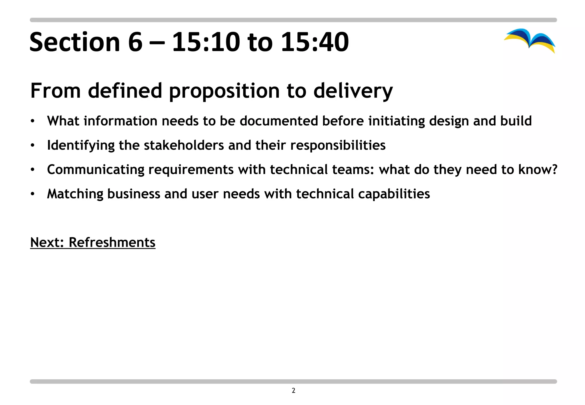 Section 6 – 15:10 to 15:40
From defined proposition to delivery
• What information needs to be documented before initiating design and build
• Identifying the stakeholders and their responsibilities
• Communicating requirements with technical teams: what do they need to know?
• Matching business and user needs with technical capabilities


Next: Refreshments




                                         2
 