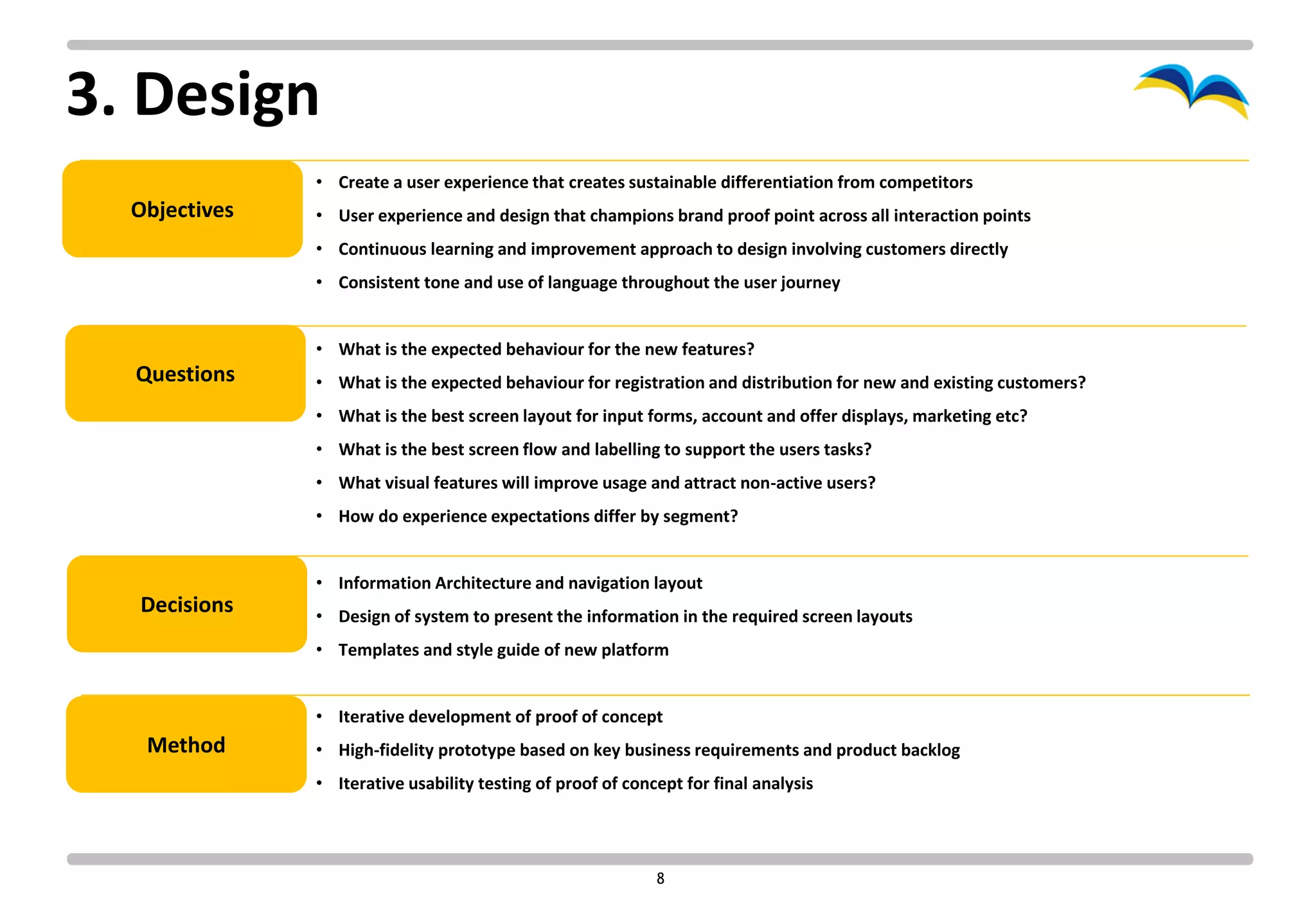 3. Design
               • Create a user experience that creates sustainable differentiation from competitors
  Objectives   • User experience and design that champions brand proof point across all interaction points
               • Continuous learning and improvement approach to design involving customers directly
               • Consistent tone and use of language throughout the user journey


               • What is the expected behaviour for the new features?
  Questions    • What is the expected behaviour for registration and distribution for new and existing customers?
               • What is the best screen layout for input forms, account and offer displays, marketing etc?
               • What is the best screen flow and labelling to support the users tasks?
               • What visual features will improve usage and attract non-active users?
               • How do experience expectations differ by segment?


               • Information Architecture and navigation layout
  Decisions    • Design of system to present the information in the required screen layouts
               • Templates and style guide of new platform


               • Iterative development of proof of concept
   Method      • High-fidelity prototype based on key business requirements and product backlog
               • Iterative usability testing of proof of concept for final analysis




                                                             8
 