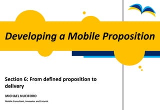 Developing a Mobile Proposition


Section 6: From defined proposition to
delivery
MICHAEL NUCIFORO
Mobile Consultant, Innovator and Futurist
 