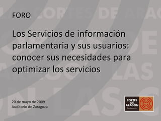 20 de mayo de 2009 Auditorio de Zaragoza FORO Los Servicios de información  parlamentaria y sus usuarios: conocer sus necesidades para  optimizar los servicios 