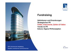 Fundraising

                                          Definitionen und Einordnungen
                                          Strategisches FR
                                          Felder, Instrumente, Zahlen & Fakten
                                          Trends im FR
                                          Exkurs: Eigene FR-Konzeption




Fachhochschule Heidelberg
 SRH Hochschule Heidelberg
Staatlich anerkannte Hochschule der SRH
 Staatlich anerkannte Fachhochschule
 