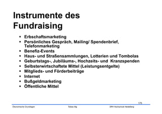   Erbschaftsmarketing
        Persönliches Gespräch, Mailing/ Spendenbrief,
         Telefonmarketing
        Benefiz-Events
        Haus- und Straßensammlungen, Lotterien und Tombolas
        Geburtstags-, Jubiläums-, Hochzeits- und Kranzspenden
        Selbsterwirtschaftete Mittel (Leistungsentgelte)
        Mitglieds- und Förderbeiträge
        Internet
        Bußgeldmarketing
        Öffentliche Mittel


                                                                            175
Ökonomische Grundlagen      Tobias Illig        SRH Hochschule Heidelberg
 