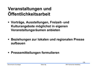   Vorträge, Ausstellungen, Freizeit- und
   Kulturangebote möglichst in eigenen
   Veranstaltungsräumen anbieten

  Beziehungen zur lokalen und regionalen Presse
   aufbauen

  Pressemitteilungen formulieren

                                                                    176
Ökonomische Grundlagen   Tobias Illig   SRH Hochschule Heidelberg
 