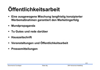   Eine ausgewogene Mischung langfristig konzipierter
   Werbemaßnahmen garantiert den Marketingerfolg

  Mundpropaganda

  Tu Gutes und rede darüber

  Hauszeitschrift

  Veranstaltungen und Öffentlichkeitsarbeit

  Pressemitteilungen



                                                                       177
Ökonomische Grundlagen   Tobias Illig      SRH Hochschule Heidelberg
 