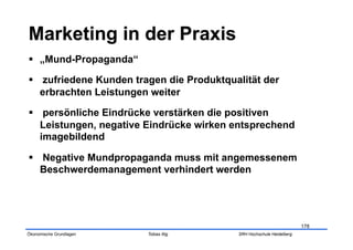   „Mund-Propaganda“

  zufriedene Kunden tragen die Produktqualität der
   erbrachten Leistungen weiter

  persönliche Eindrücke verstärken die positiven
   Leistungen, negative Eindrücke wirken entsprechend
   imagebildend

  Negative Mundpropaganda muss mit angemessenem
   Beschwerdemanagement verhindert werden




                                                                      178
Ökonomische Grundlagen   Tobias Illig     SRH Hochschule Heidelberg
 