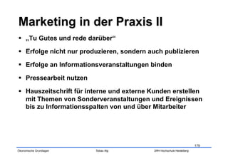   „Tu Gutes und rede darüber“

  Erfolge nicht nur produzieren, sondern auch publizieren

  Erfolge an Informationsveranstaltungen binden

  Pressearbeit nutzen

  Hauszeitschrift für interne und externe Kunden erstellen
   mit Themen von Sonderveranstaltungen und Ereignissen
   bis zu Informationsspalten von und über Mitarbeiter




                                                                       179
Ökonomische Grundlagen   Tobias Illig      SRH Hochschule Heidelberg
 