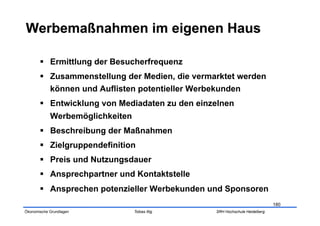   Ermittlung der Besucherfrequenz
         Zusammenstellung der Medien, die vermarktet werden
          können und Auflisten potentieller Werbekunden
         Entwicklung von Mediadaten zu den einzelnen
            Werbemöglichkeiten
         Beschreibung der Maßnahmen
         Zielgruppendefinition
         Preis und Nutzungsdauer
         Ansprechpartner und Kontaktstelle
         Ansprechen potenzieller Werbekunden und Sponsoren
                                                                            180
Ökonomische Grundlagen           Tobias Illig   SRH Hochschule Heidelberg
 