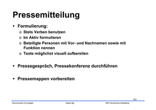   Formulierung:
       o  Stets Verben benutzen
       o  Im Aktiv formulieren
       o  Beteiligte Personen mit Vor- und Nachnamen sowie mit
          Funktion nennen
       o  Texte möglichst visuell aufbereiten


  Pressegespräch, Pressekonferenz durchführen

  Pressemappen vorbereiten



                                                                               181
Ökonomische Grundlagen        Tobias Illig         SRH Hochschule Heidelberg
 