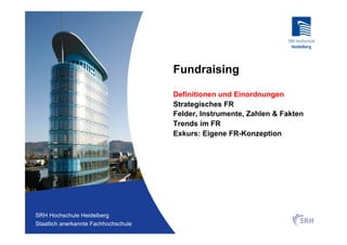 Fundraising

                                          Definitionen und Einordnungen
                                          Strategisches FR
                                          Felder, Instrumente, Zahlen & Fakten
                                          Trends im FR
                                          Exkurs: Eigene FR-Konzeption




Fachhochschule Heidelberg
 SRH Hochschule Heidelberg
Staatlich anerkannte Hochschule der SRH
 Staatlich anerkannte Fachhochschule
 