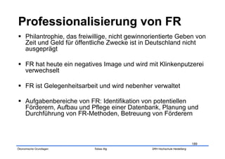   Philantrophie, das freiwillige, nicht gewinnorientierte Geben von
   Zeit und Geld für öffentliche Zwecke ist in Deutschland nicht
   ausgeprägt

  FR hat heute ein negatives Image und wird mit Klinkenputzerei
   verwechselt

  FR ist Gelegenheitsarbeit und wird nebenher verwaltet

  Aufgabenbereiche von FR: Identifikation von potentiellen
   Förderern, Aufbau und Pflege einer Datenbank, Planung und
   Durchführung von FR-Methoden, Betreuung von Förderern



                                                                            189
Ökonomische Grundlagen     Tobias Illig         SRH Hochschule Heidelberg
 