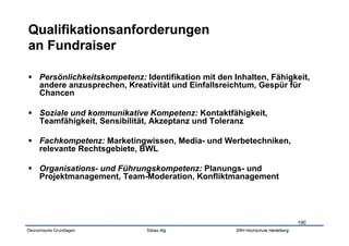   Persönlichkeitskompetenz: Identifikation mit den Inhalten, Fähigkeit,
   andere anzusprechen, Kreativität und Einfallsreichtum, Gespür für
   Chancen

  Soziale und kommunikative Kompetenz: Kontaktfähigkeit,
   Teamfähigkeit, Sensibilität, Akzeptanz und Toleranz

  Fachkompetenz: Marketingwissen, Media- und Werbetechniken,
   relevante Rechtsgebiete, BWL

  Organisations- und Führungskompetenz: Planungs- und
   Projektmanagement, Team-Moderation, Konfliktmanagement




                                                                                 190
Ökonomische Grundlagen        Tobias Illig           SRH Hochschule Heidelberg
 