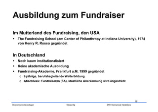 Im Mutterland des Fundraising, den USA
  The Fundraising School (am Center of Philanthropy at Indiana University), 1974
   von Henry R. Rosso gegründet


In Deutschland
  Noch kaum institutionalisiert
  Keine akademische Ausbildung
  Fundraising-Akademie, Frankfurt a.M. 1999 gegründet
       o  2-jährige, berufsbegleitende Weiterbildung
       o  Abschluss: Fundraiser/in (FA), staatliche Anerkennung wird angestrebt




                                                                                              191
Ökonomische Grundlagen                 Tobias Illig               SRH Hochschule Heidelberg
 