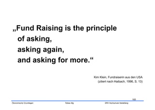 „Fund Raising is the principle
 of asking,
 asking again,
 and asking for more.“

                                        Kim Klein, Fundraiserin aus den USA
                                           (zitiert nach Haibach, 1996, S. 13)




                                                                            165
Ökonomische Grundlagen   Tobias Illig           SRH Hochschule Heidelberg
 