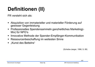 FR versteht sich als:

  Akquisition von immaterieller und materieller Förderung auf
   gewisser Gegenleistung
  Professionelles Spendensammeln ganzheitliches Marketing(-
   Mix) für NPO‘s
  Innovative Methode der Spender-Empfänger-Kommunikation
  Ressourcenbeschaffung im weitesten Sinne
  „Kunst des Bettelns“

                                             (Scheibe-Jaeger, 1996, S. 89)




                                                                          167
Ökonomische Grundlagen    Tobias Illig        SRH Hochschule Heidelberg
 