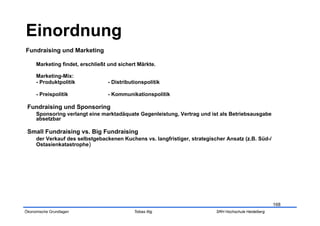 Einordnung
Fundraising und Marketing

     Marketing findet, erschließt und sichert Märkte.

     Marketing-Mix:
     - Produktpolitik            - Distributionspolitik

     - Preispolitik              - Kommunikationspolitik

 Fundraising und Sponsoring
     Sponsoring verlangt eine marktadäquate Gegenleistung, Vertrag und ist als Betriebsausgabe
     absetzbar

 Small Fundraising vs. Big Fundraising
     der Verkauf des selbstgebackenen Kuchens vs. langfristiger, strategischer Ansatz (z.B. Süd-/
     Ostasienkatastrophe)




                                                                                                       168
Ökonomische Grundlagen                      Tobias Illig                   SRH Hochschule Heidelberg
 