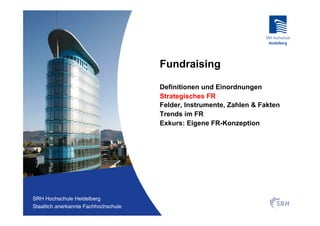 Fundraising

                                          Definitionen und Einordnungen
                                          Strategisches FR
                                          Felder, Instrumente, Zahlen & Fakten
                                          Trends im FR
                                          Exkurs: Eigene FR-Konzeption




Fachhochschule Heidelberg
 SRH Hochschule Heidelberg
Staatlich anerkannte Hochschule der SRH
 Staatlich anerkannte Fachhochschule
 