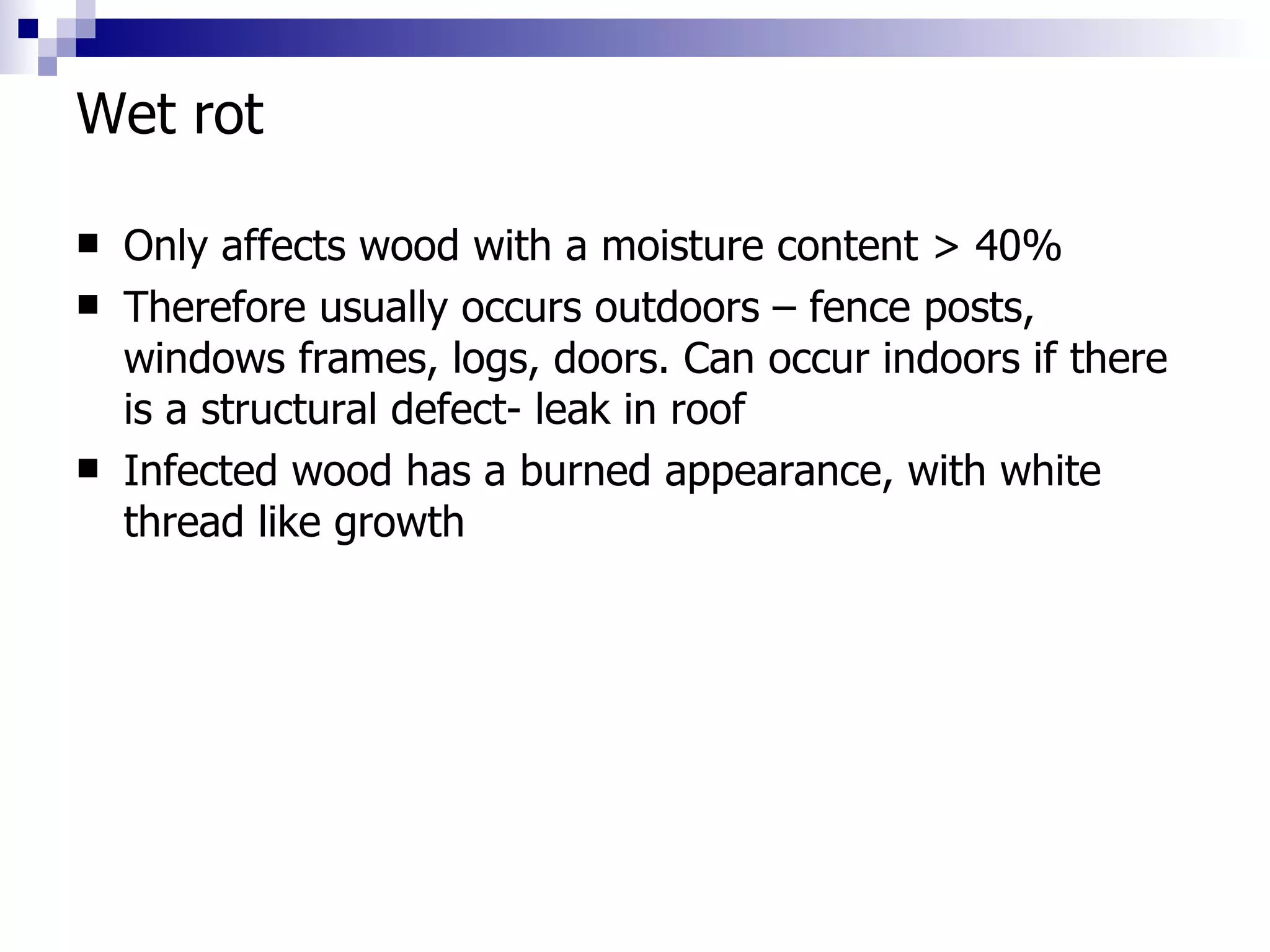 Wet rot Only affects wood with a moisture content > 40% Therefore usually occurs outdoors – fence posts, windows frames, logs, doors. Can occur indoors if there is a structural defect- leak in roof Infected wood has a burned appearance, with white thread like growth 