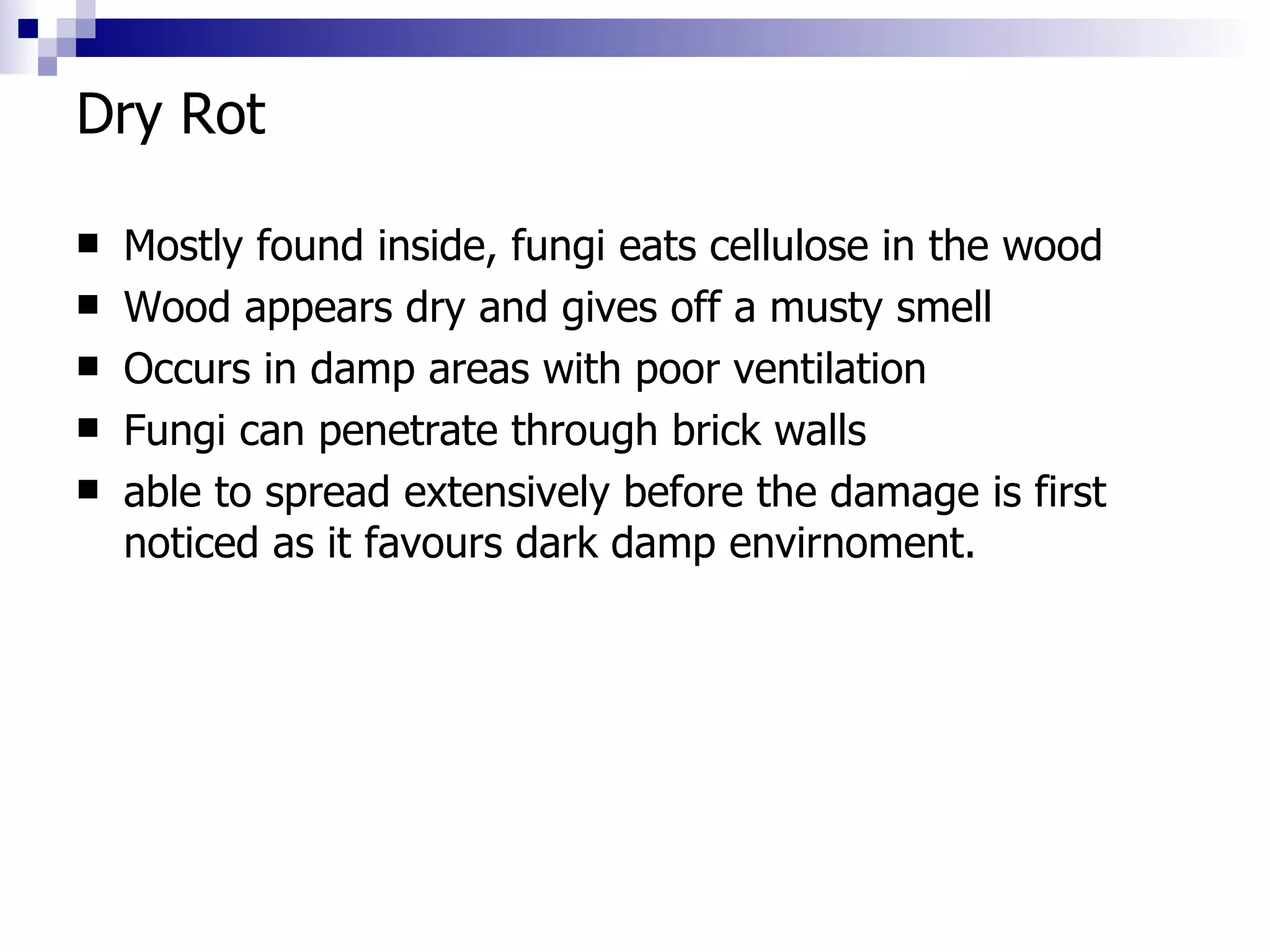 Dry Rot Mostly found inside, fungi eats cellulose in the wood Wood appears dry and gives off a musty smell Occurs in damp areas with poor ventilation Fungi can penetrate through brick walls able to spread extensively before the damage is first noticed as it favours dark damp envirnoment. 