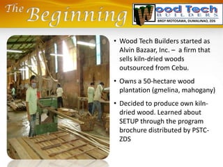 • Wood Tech Builders started as
Alvin Bazaar, Inc. – a firm that
sells kiln-dried woods
outsourced from Cebu.
• Owns a 50-hectare wood
plantation (gmelina, mahogany)
• Decided to produce own kiln-
dried wood. Learned about
SETUP through the program
brochure distributed by PSTC-
ZDS
BRGY MOTOSAWA, DUMALINAO, ZDS
 