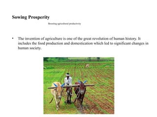 Sowing Prosperity
Boosting agricultural productivity
• The invention of agriculture is one of the great revolution of human history. It
includes the food production and domestication which led to significant changes in
human society.
 