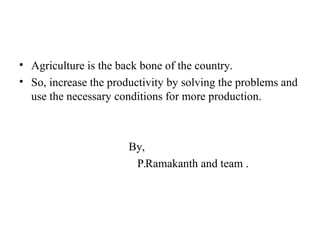 • Agriculture is the back bone of the country.
• So, increase the productivity by solving the problems and
use the necessary conditions for more production.
By,
P.Ramakanth and team .
 