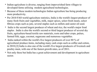 • Indian agriculture is diverse, ranging from impoverished farm villages to
developed farms utilising modern agricultural technologies.
• Because of these modern technologies Indian agriculture has being producing
more productivity.
• Per 2010 FAO world agriculture statistics, India is the world's largest producer of
many fresh fruits and vegetables, milk, major spices, select fresh meats, select
fibrous crops such as jute, several staples such as millets and castor oil seed.
• India is the second largest producer of wheat and rice, the world's major food
staples . India is also the world's second or third largest producer of several dry
fruits, agriculture-based textile raw materials, roots and tuber crops, pulses,
farmed fish, eggs, coconut, sugarcane and numerous vegetables.
• India ranked within the world's five largest producers of over 80 % of
agricultural produce items, including many cash crops such as coffee and cotton,
in 2010.[3] India is also one of the world's five largest producers of livestock and
poultry meat, with one of the fastest growth rates, as of 2011.
• Not only these but India has a great achievement and development in agriculture
sector.
 